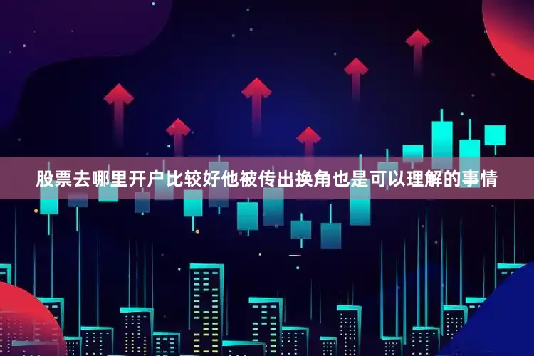 股票去哪里开户比较好他被传出换角也是可以理解的事情