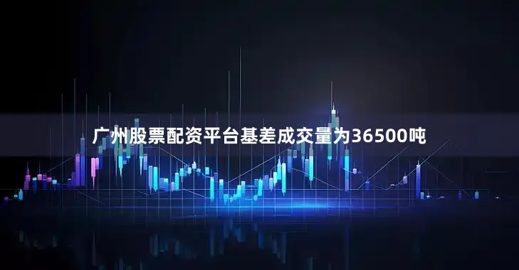 广州股票配资平台基差成交量为36500吨