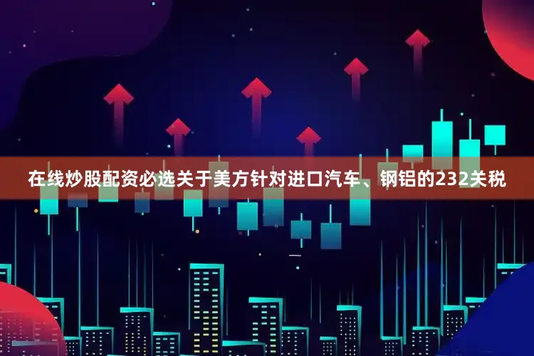 在线炒股配资必选关于美方针对进口汽车、钢铝的232关税