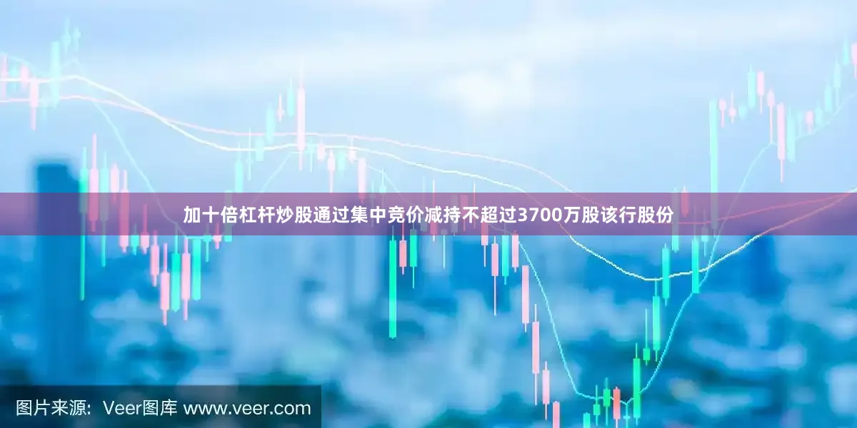 加十倍杠杆炒股通过集中竞价减持不超过3700万股该行股份