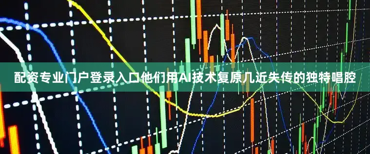 配资专业门户登录入口他们用AI技术复原几近失传的独特唱腔