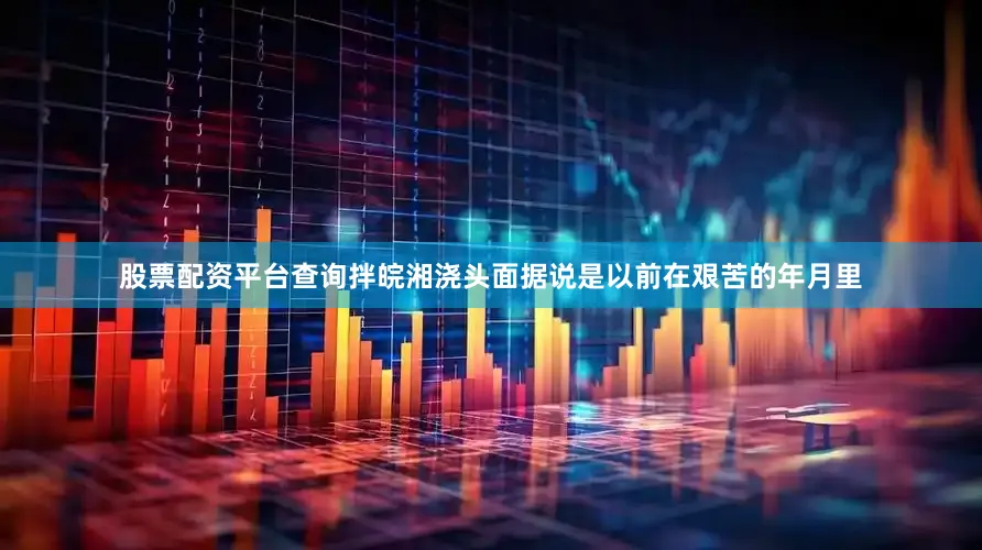 股票配资平台查询拌皖湘浇头面据说是以前在艰苦的年月里