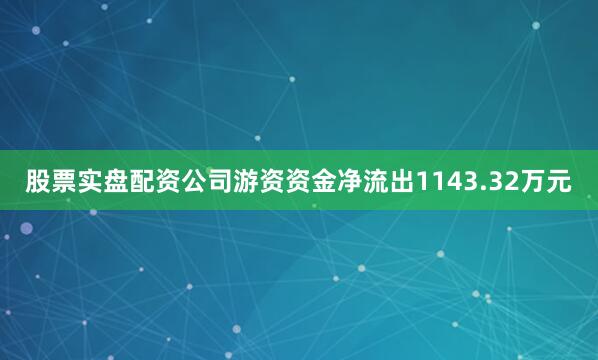 股票实盘配资公司游资资金净流出1143.32万元
