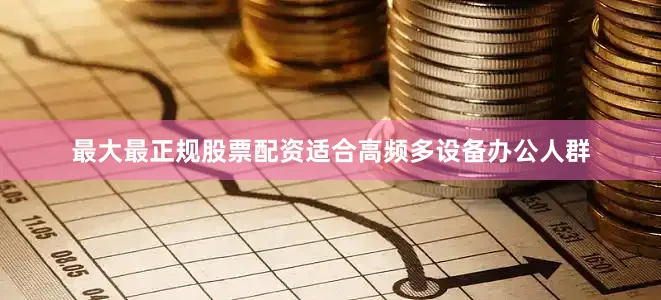 最大最正规股票配资适合高频多设备办公人群