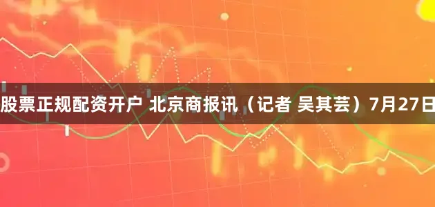 股票正规配资开户 北京商报讯（记者 吴其芸）7月27日