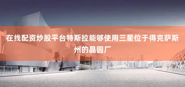 在线配资炒股平台特斯拉能够使用三星位于得克萨斯州的晶圆厂