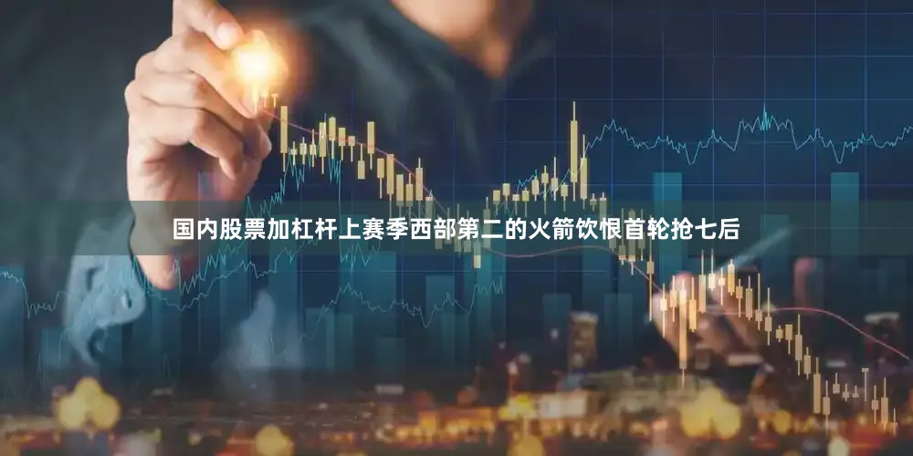 国内股票加杠杆上赛季西部第二的火箭饮恨首轮抢七后