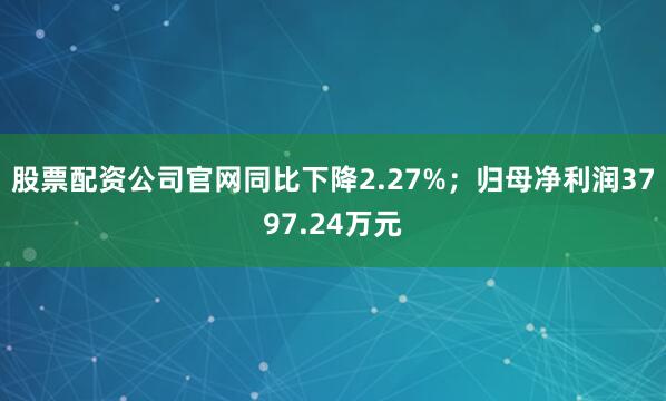 股票配资公司官网同比下降2.27%；归母净利润3797.24万元