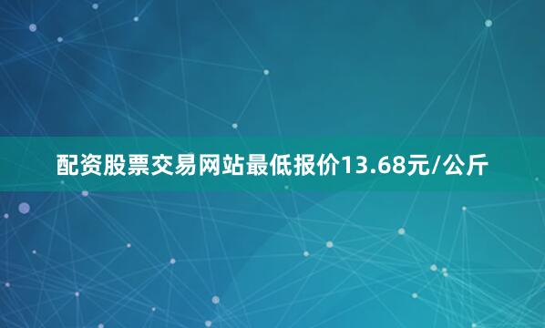 配资股票交易网站最低报价13.68元/公斤
